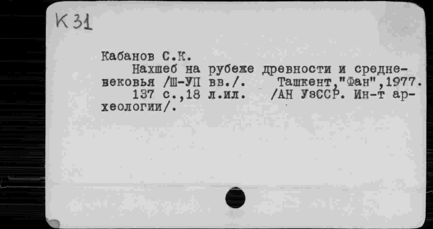 ﻿Кабанов С.К.
Нахшеб на рубеже древности и средневековья /Ш-УП вв./. Ташкент "Фан",1977.
137 с.,18 л.ил. /АН УзССР. Ин-т археологии/.